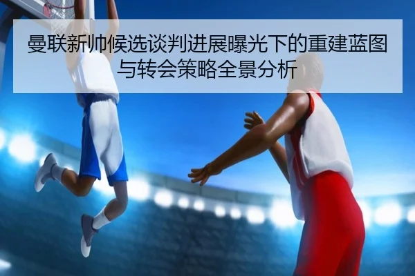 曼联新帅候选谈判进展曝光下的重建蓝图与转会策略全景分析